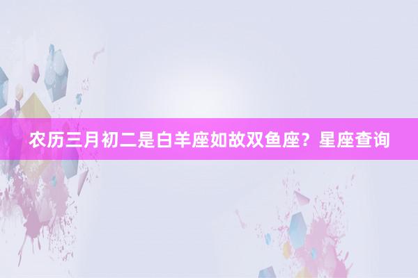 农历三月初二是白羊座如故双鱼座？星座查询