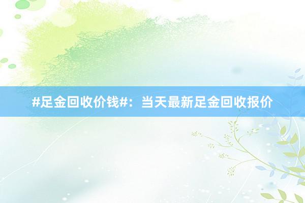 #足金回收价钱#：当天最新足金回收报价